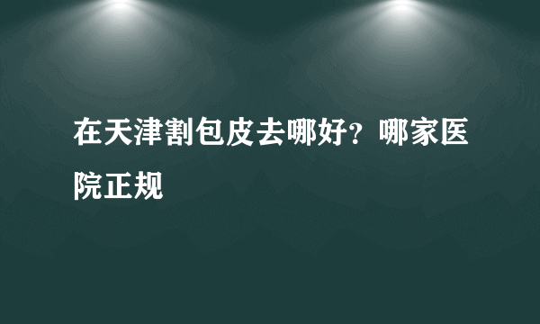 在天津割包皮去哪好？哪家医院正规