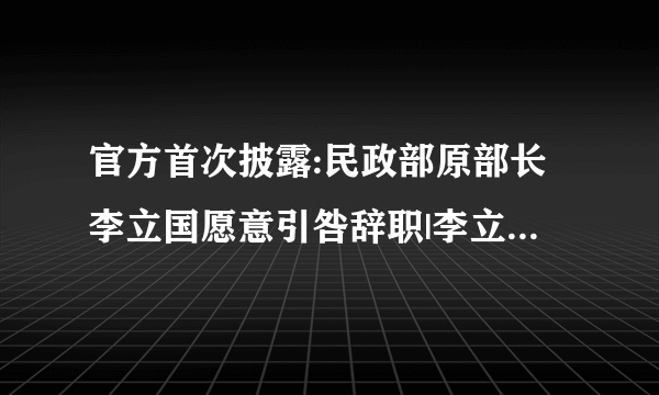 官方首次披露:民政部原部长李立国愿意引咎辞职|李立国|民政部|监察室_飞外新闻