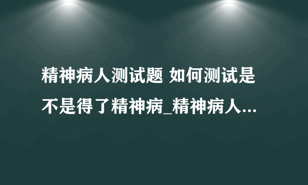 精神病人测试题 如何测试是不是得了精神病_精神病人测试题有哪些