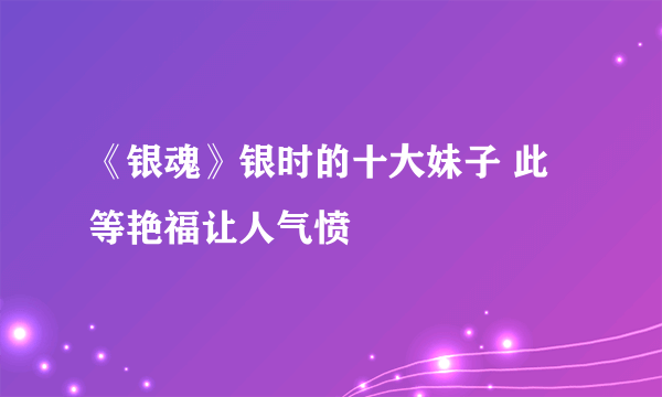 《银魂》银时的十大妹子 此等艳福让人气愤