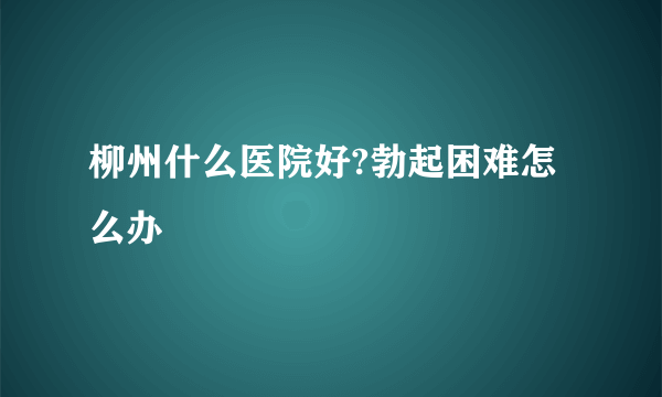 柳州什么医院好?勃起困难怎么办