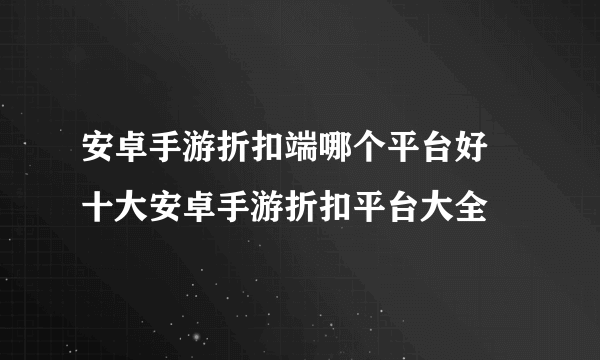 安卓手游折扣端哪个平台好 十大安卓手游折扣平台大全