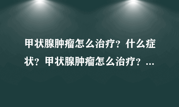 甲状腺肿瘤怎么治疗？什么症状？甲状腺肿瘤怎么治疗？...