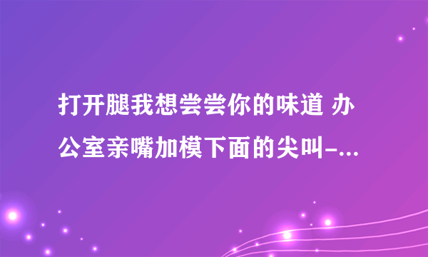 打开腿我想尝尝你的味道 办公室亲嘴加模下面的尖叫-情感口述