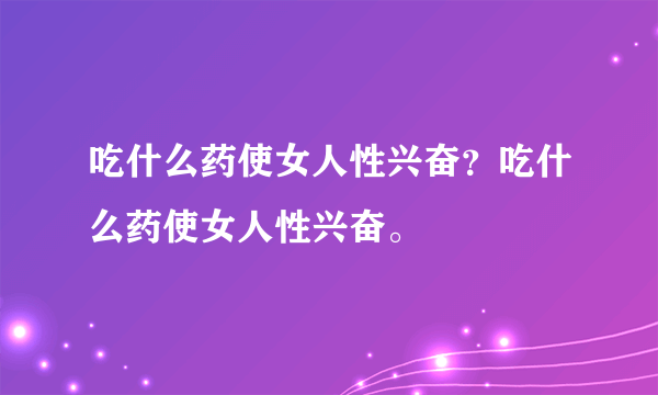 吃什么药使女人性兴奋？吃什么药使女人性兴奋。