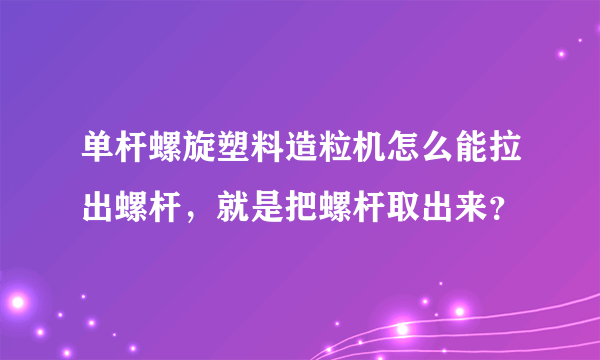 单杆螺旋塑料造粒机怎么能拉出螺杆，就是把螺杆取出来？