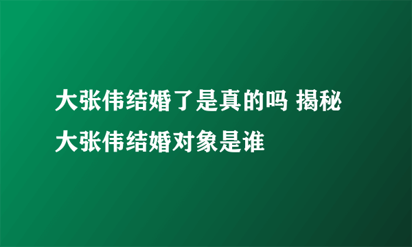 大张伟结婚了是真的吗 揭秘大张伟结婚对象是谁