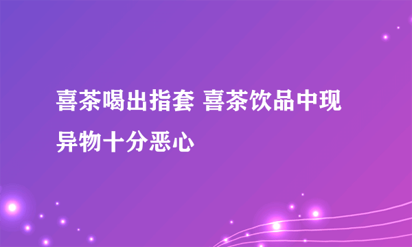 喜茶喝出指套 喜茶饮品中现异物十分恶心