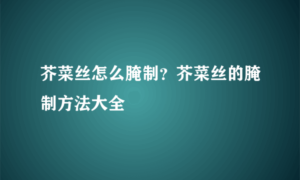 芥菜丝怎么腌制？芥菜丝的腌制方法大全