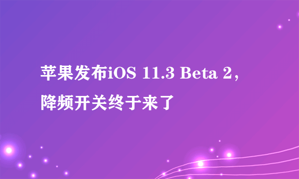 苹果发布iOS 11.3 Beta 2，降频开关终于来了