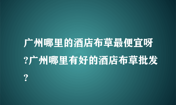 广州哪里的酒店布草最便宜呀?广州哪里有好的酒店布草批发?