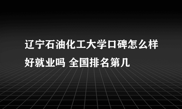 辽宁石油化工大学口碑怎么样好就业吗 全国排名第几