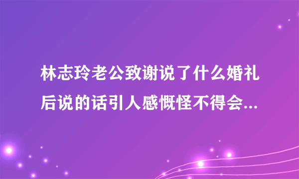 林志玲老公致谢说了什么婚礼后说的话引人感慨怪不得会嫁他-飞外网