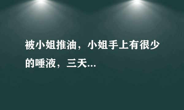 被小姐推油，小姐手上有很少的唾液，三天...