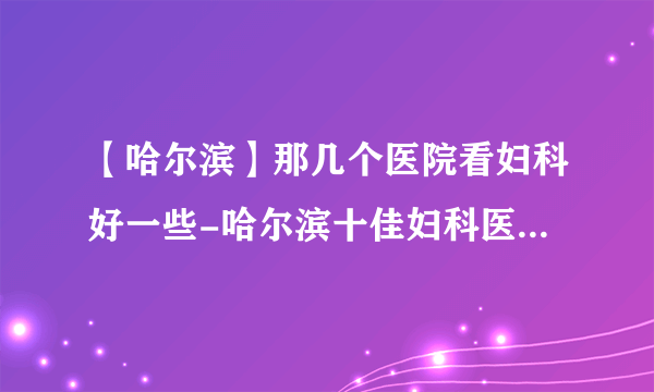 【哈尔滨】那几个医院看妇科好一些-哈尔滨十佳妇科医院排行名单