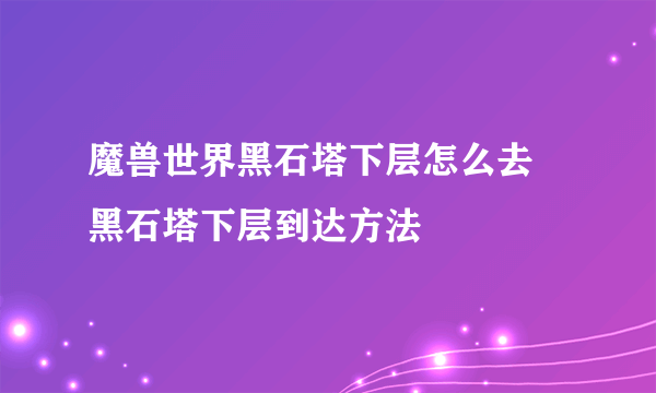 魔兽世界黑石塔下层怎么去 黑石塔下层到达方法