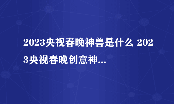 2023央视春晚神兽是什么 2023央视春晚创意神兽形象亮相彩排