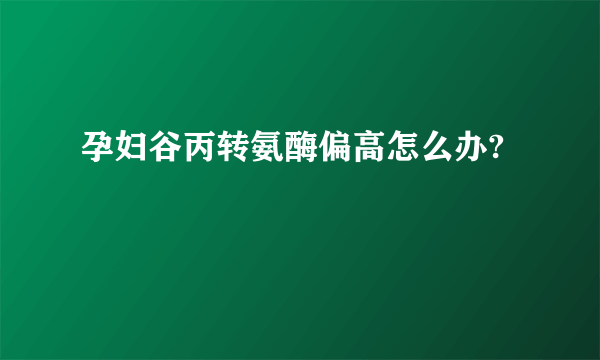 孕妇谷丙转氨酶偏高怎么办?