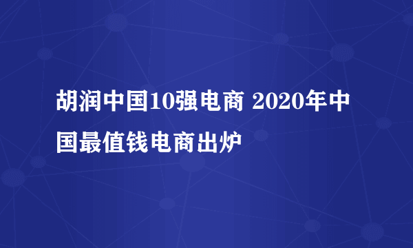 胡润中国10强电商 2020年中国最值钱电商出炉