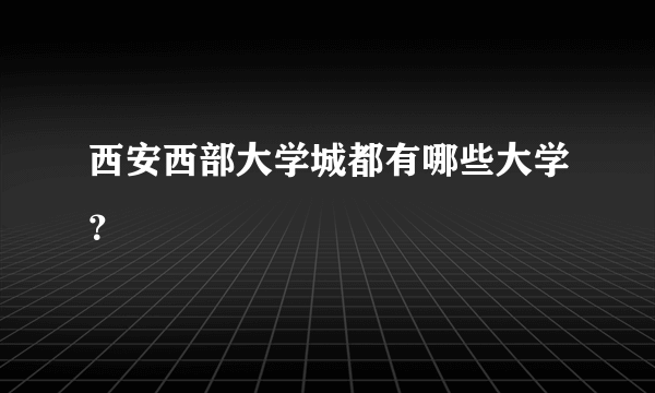 西安西部大学城都有哪些大学？