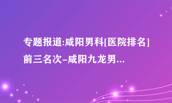 专题报道:咸阳男科[医院排名]前三名次-咸阳九龙男科医院看前列腺怎么样