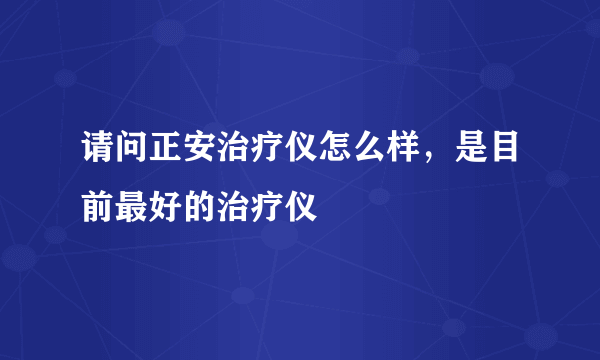 请问正安治疗仪怎么样，是目前最好的治疗仪