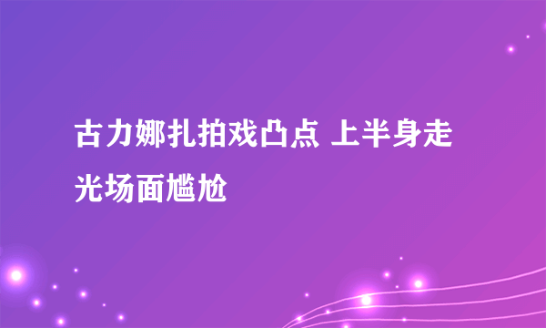 古力娜扎拍戏凸点 上半身走光场面尴尬