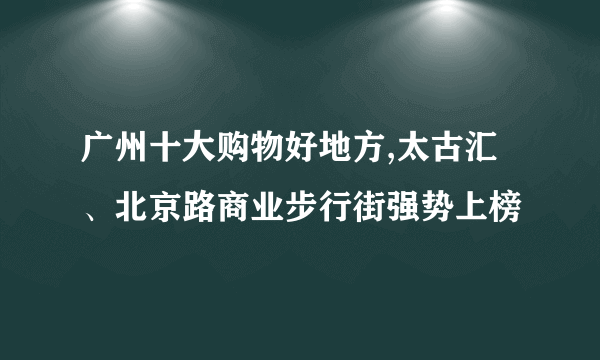 广州十大购物好地方,太古汇、北京路商业步行街强势上榜