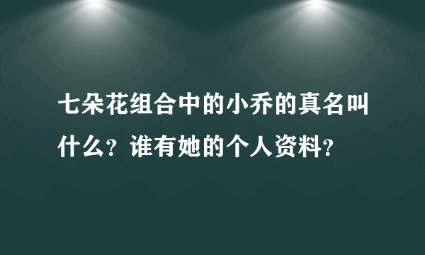 七朵花组合中的小乔的真名叫什么？谁有她的个人资料？