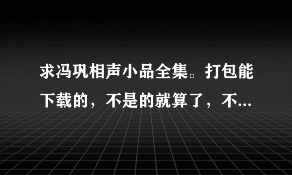 求冯巩相声小品全集。打包能下载的，不是的就算了，不要把那些在线看的发来