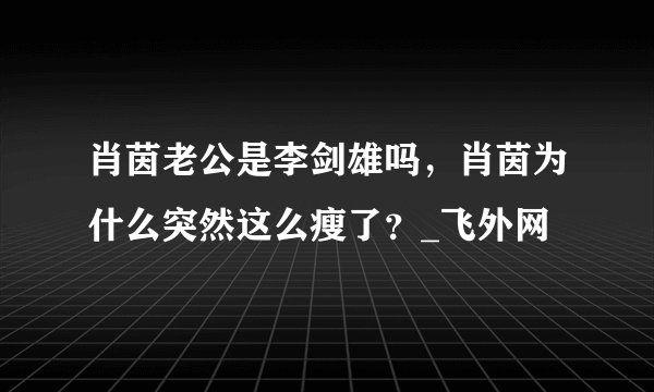 肖茵老公是李剑雄吗，肖茵为什么突然这么瘦了？_飞外网