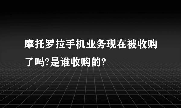 摩托罗拉手机业务现在被收购了吗?是谁收购的?