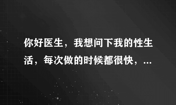 你好医生，我想问下我的性生活，每次做的时候都很快，...