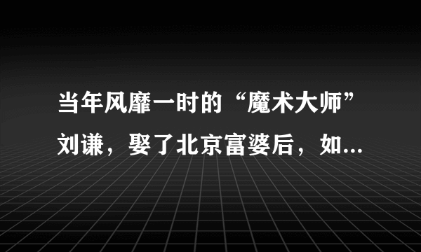 当年风靡一时的“魔术大师”刘谦，娶了北京富婆后，如今过得怎样了？