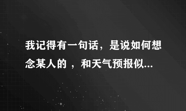 我记得有一句话，是说如何想念某人的 ，和天气预报似的 今日想你，有时想你，傍晚特别想你， 具体的