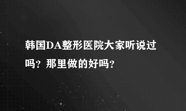 韩国DA整形医院大家听说过吗？那里做的好吗？