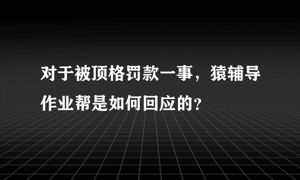 对于被顶格罚款一事，猿辅导作业帮是如何回应的？