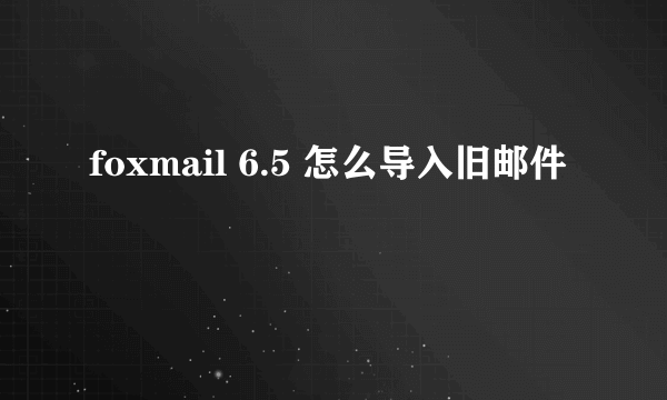 foxmail 6.5 怎么导入旧邮件