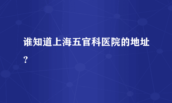 谁知道上海五官科医院的地址？