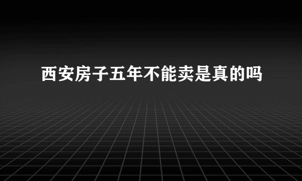 西安房子五年不能卖是真的吗