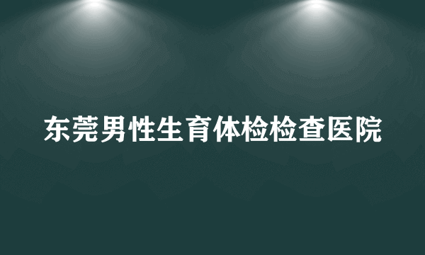 东莞男性生育体检检查医院