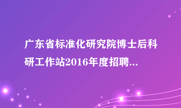 广东省标准化研究院博士后科研工作站2016年度招聘博士后研究人员