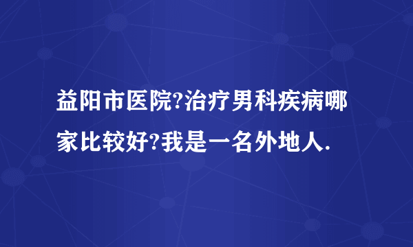 益阳市医院?治疗男科疾病哪家比较好?我是一名外地人.