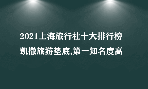 2021上海旅行社十大排行榜 凯撒旅游垫底,第一知名度高