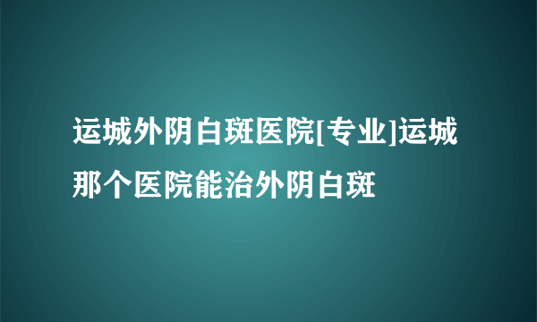 运城外阴白斑医院[专业]运城那个医院能治外阴白斑