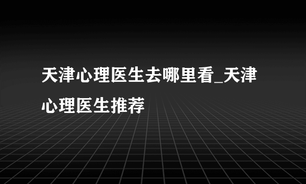 天津心理医生去哪里看_天津心理医生推荐