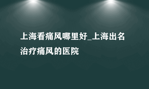 上海看痛风哪里好_上海出名治疗痛风的医院