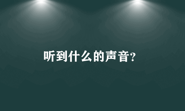 听到什么的声音？