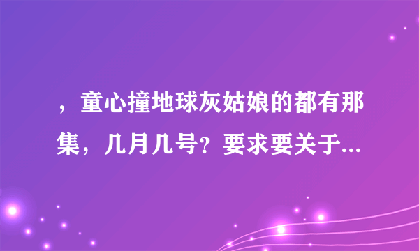 ，童心撞地球灰姑娘的都有那集，几月几号？要求要关于灰姑娘在童心撞地球所有的