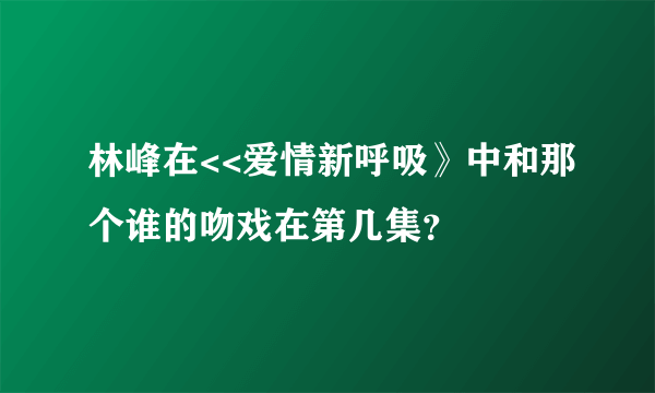 林峰在<<爱情新呼吸》中和那个谁的吻戏在第几集？